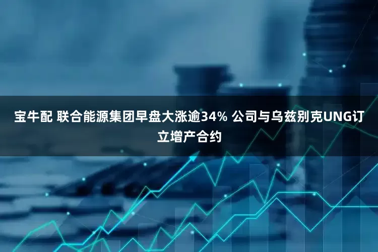 宝牛配 联合能源集团早盘大涨逾34% 公司与乌兹别克UNG订立增产合约