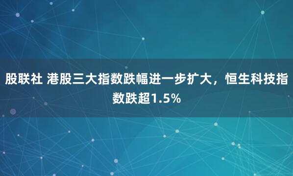 股联社 港股三大指数跌幅进一步扩大，恒生科技指数跌超1.5%