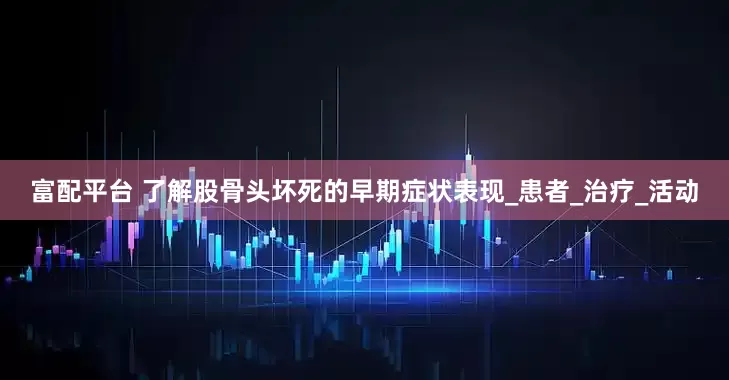 富配平台 了解股骨头坏死的早期症状表现_患者_治疗_活动