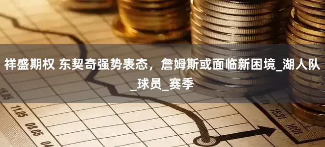 祥盛期权 东契奇强势表态，詹姆斯或面临新困境_湖人队_球员_赛季