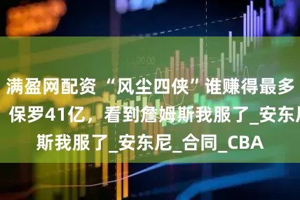 满盈网配资 “风尘四侠”谁赚得最多？韦德36亿，保罗41亿，看到詹姆斯我服了_安东尼_合同_CBA