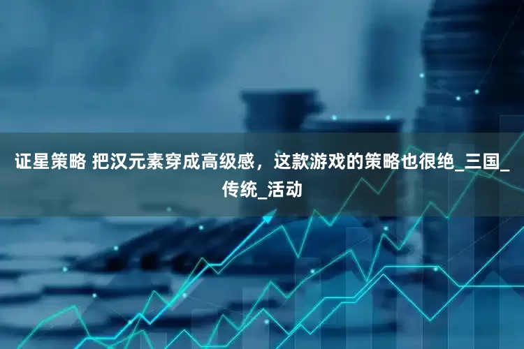 证星策略 把汉元素穿成高级感，这款游戏的策略也很绝_三国_传统_活动