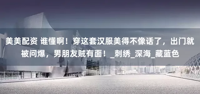 美美配资 谁懂啊！穿这套汉服美得不像话了，出门就被问爆，男朋友贼有面！_刺绣_深海_藏蓝色