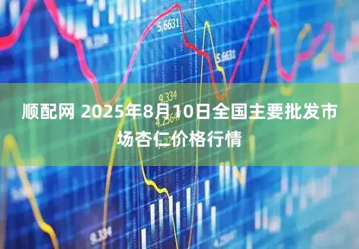 顺配网 2025年8月10日全国主要批发市场杏仁价格行情