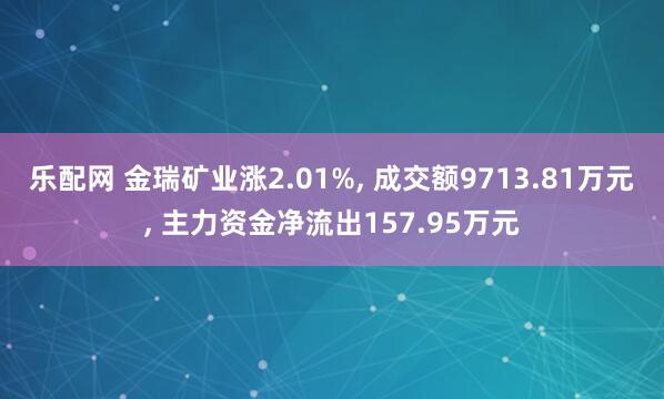 乐配网 金瑞矿业涨2.01%, 成交额9713.81万元, 主力资金净流出157.95万元