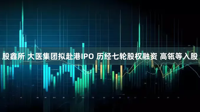 股鑫所 大医集团拟赴港IPO 历经七轮股权融资 高瓴等入股