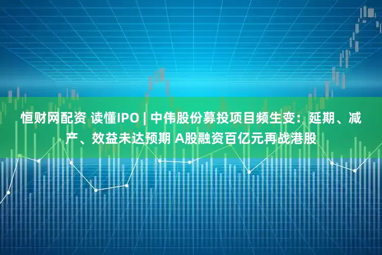 恒财网配资 读懂IPO | 中伟股份募投项目频生变：延期、减产、效益未达预期 A股融资百亿元再战港股