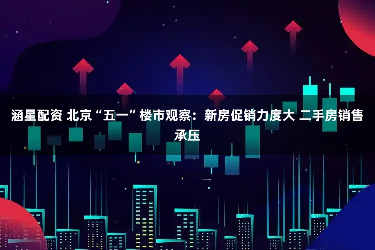 涵星配资 北京“五一”楼市观察：新房促销力度大 二手房销售承压