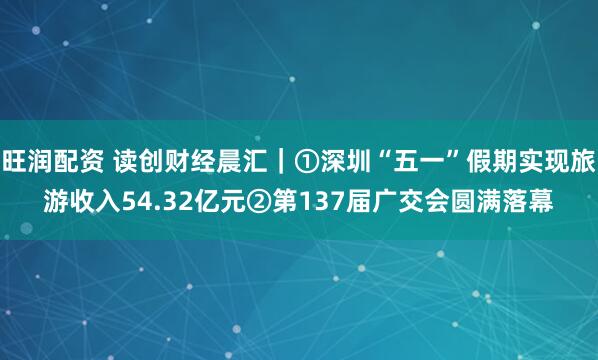 旺润配资 读创财经晨汇｜①深圳“五一”假期实现旅游收入54.32亿元②第137届广交会圆满落幕