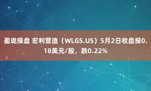 盈珑操盘 宏利营造（WLGS.US）5月2日收盘报0.18美元/股，跌0.22%